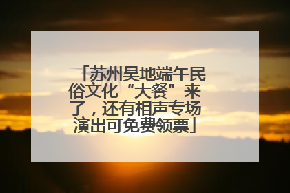 苏州吴地端午民俗文化“大餐”来了，还有相声专场演出可免费领票