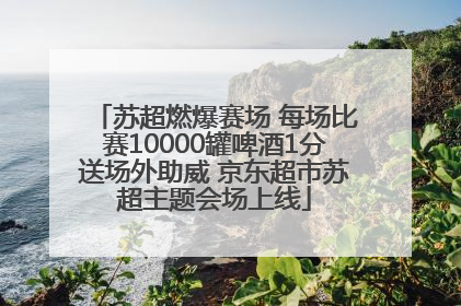 苏超燃爆赛场 每场比赛10000罐啤酒1分送场外助威 京东超市苏超主题会场上线