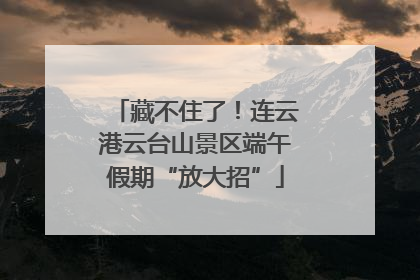 藏不住了！连云港云台山景区端午假期“放大招”