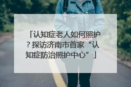 认知症老人如何照护？探访济南市首家“认知症防治照护中心”