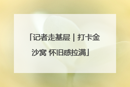 记者走基层｜打卡金沙窝 怀旧感拉满