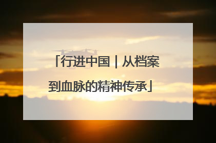 行进中国｜从档案到血脉的精神传承
