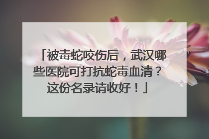 被毒蛇咬伤后，武汉哪些医院可打抗蛇毒血清？这份名录请收好！
