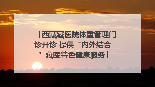 西藏藏医院体重管理门诊开诊 提供“内外结合”藏医特色健康服务