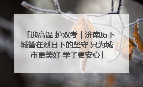 迎高温 护双考｜济南历下城管在烈日下的坚守 只为城市更美好 学子更安心