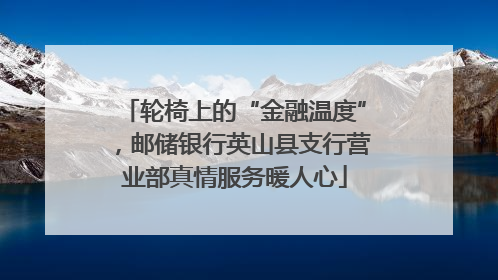 轮椅上的“金融温度”，邮储银行英山县支行营业部真情服务暖人心