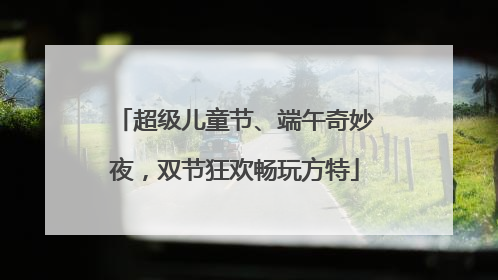 超级儿童节、端午奇妙夜，双节狂欢畅玩方特