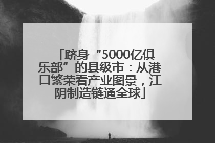 跻身“5000亿俱乐部”的县级市：从港口繁荣看产业图景，江阴制造链通全球