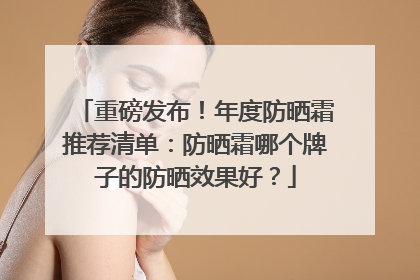 重磅发布！年度防晒霜推荐清单：防晒霜哪个牌子的防晒效果好？