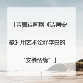 音舞诗画剧《诗画安徽》用艺术诠释李白的 “安徽情缘”