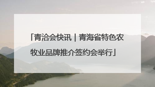 青洽会快讯｜青海省特色农牧业品牌推介签约会举行