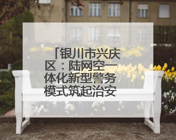 银川市兴庆区：陆网空一体化新型警务模式筑起治安“防火墙”