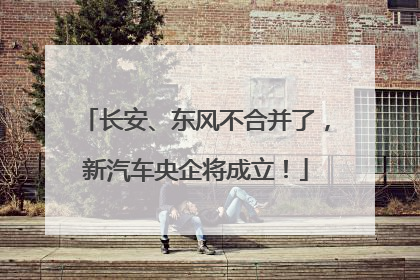 长安、东风不合并了，新汽车央企将成立！