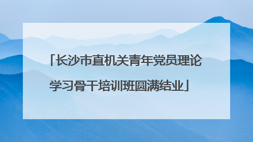 长沙市直机关青年党员理论学习骨干培训班圆满结业