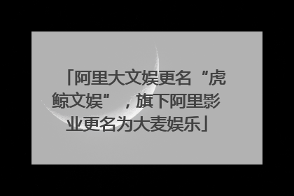 阿里大文娱更名“虎鲸文娱”，旗下阿里影业更名为大麦娱乐
