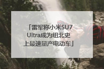 雷军称小米SU7 Ultra成为纽北史上最速量产电动车