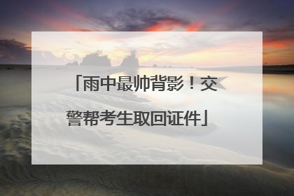 雨中最帅背影！交警帮考生取回证件