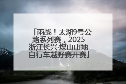 雨战！太湖9号公路系列赛，2025浙江长兴·煤山山地自行车越野赛开赛