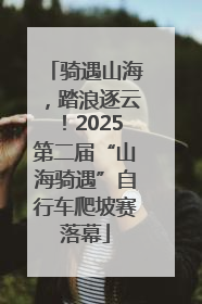 骑遇山海，踏浪逐云！2025第二届“山海骑遇”自行车爬坡赛落幕