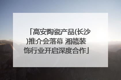 高安陶瓷产品(长沙)推介会落幕 湘赣装饰行业开启深度合作