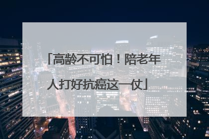 高龄不可怕！陪老年人打好抗癌这一仗