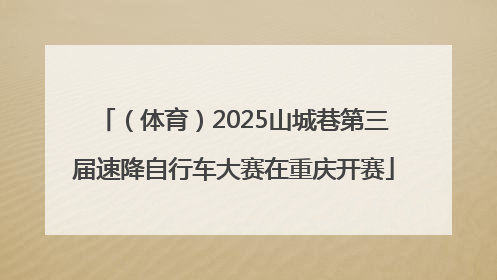 （体育）2025山城巷第三届速降自行车大赛在重庆开赛