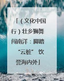 （文化中国行）壮乡狮舞闯南洋：脚踏“云桩” 饮誉海内外