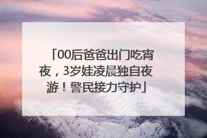 00后爸爸出门吃宵夜，3岁娃凌晨独自夜游！警民接力守护