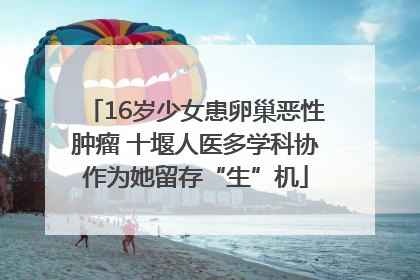 16岁少女患卵巢恶性肿瘤 十堰人医多学科协作为她留存“生”机