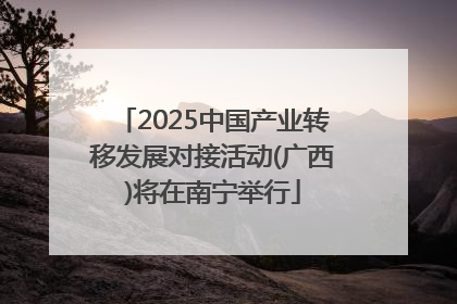 2025中国产业转移发展对接活动(广西)将在南宁举行