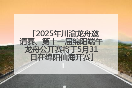 2025年川渝龙舟邀请赛、第十一届绵阳端午龙舟公开赛将于5月31日在绵阳仙海开赛