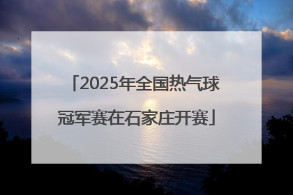 2025年全国热气球冠军赛在石家庄开赛