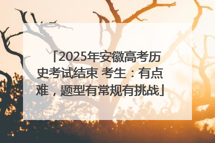 2025年安徽高考历史考试结束 考生：有点难，题型有常规有挑战