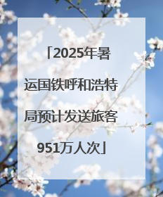 2025年暑运国铁呼和浩特局预计发送旅客951万人次