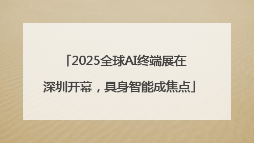 2025全球AI终端展在深圳开幕，具身智能成焦点