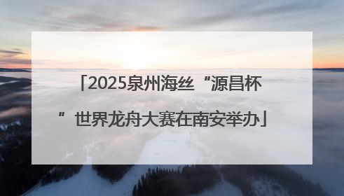 2025泉州海丝“源昌杯”世界龙舟大赛在南安举办