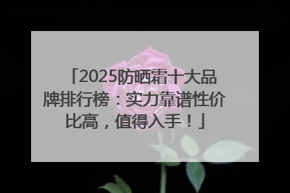 2025防晒霜十大品牌排行榜：实力靠谱性价比高，值得入手！