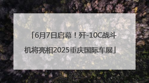 6月7日启幕！歼-10C战斗机将亮相2025重庆国际车展
