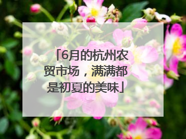 6月的杭州农贸市场，满满都是初夏的美味